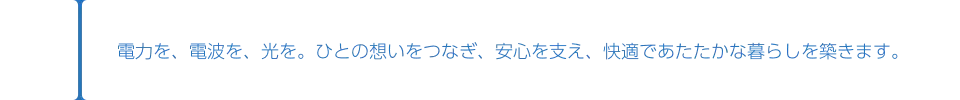 電力を、電波を、光を。ひとの想いをつなぎ、安心を支え、快適であたたかな暮らしを築きます。